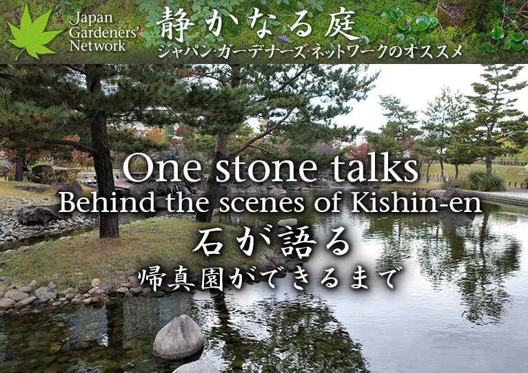 【JGN 静かなる庭】
石が語る～帰真園ができるまで
One stone talks - Behind the scenes of Kishin-en