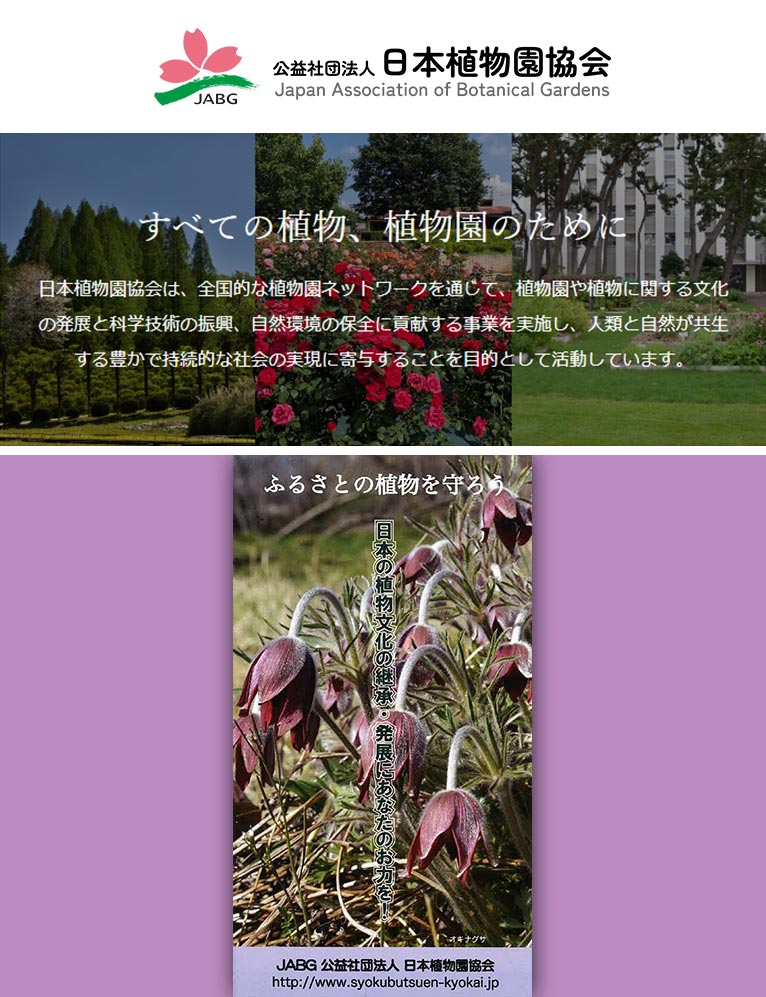 公益社団法人 日本植物園協会 紹介ページ
日本植物園協会は、全国的な植物園ネットーワークを通じて、植物園および植物に関する文化の発展と科学技術の振興並びに自然環境の保全に貢献し、人類と自然が共生する豊かで持続的な社会の実現に寄与することを目的としています。