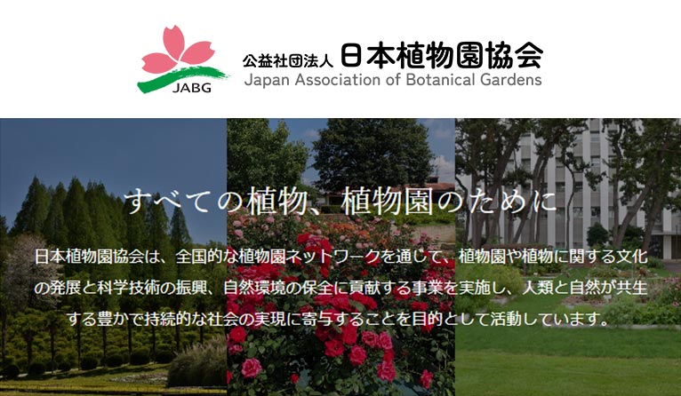 公益社団法人 日本植物園協会 紹介ページ
日本植物園協会は、全国的な植物園ネットーワークを通じて、植物園および植物に関する文化の発展と科学技術の振興並びに自然環境の保全に貢献し、人類と自然が共生する豊かで持続的な社会の実現に寄与することを目的としています。