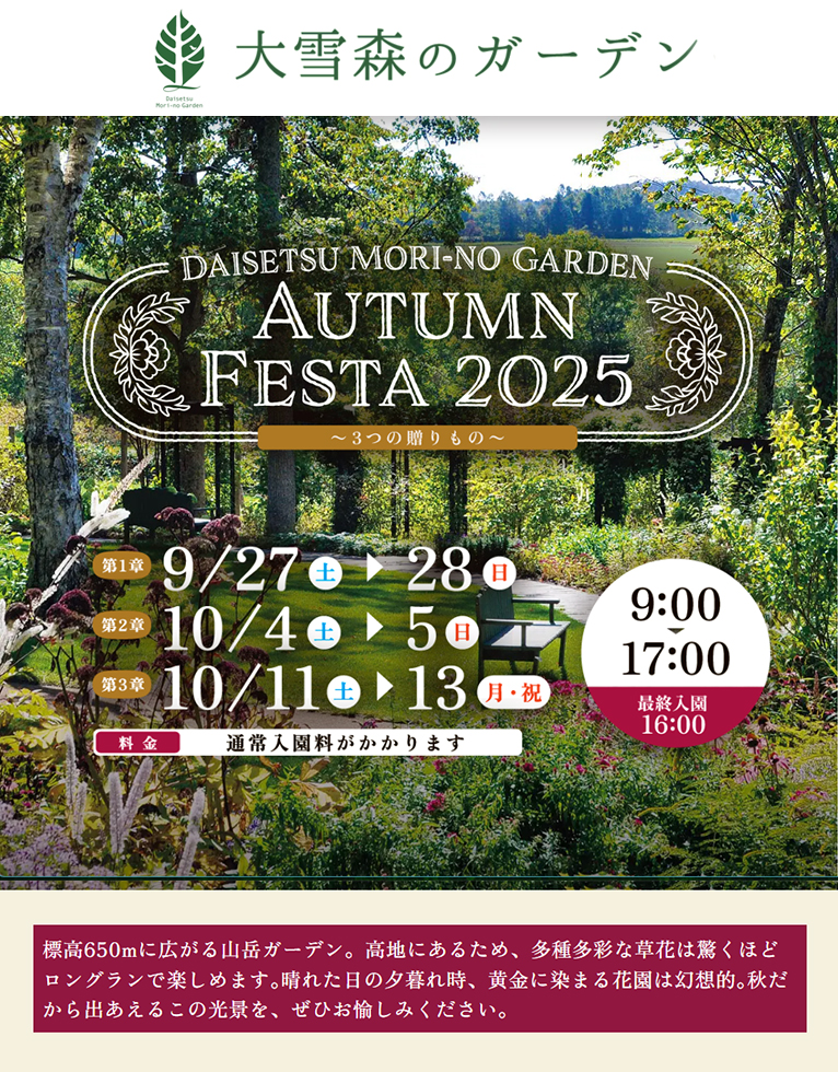 2025年9月27・28日、10月4・5日、10月11～13日『AUTUMN FESTA 2025 ～3つの贈り物～』大雪森のガーデン
標高650mに広がる山岳ガーデン。高地にあるため、多種多彩な草花は驚くほどロングランで楽しめます｡晴れた日の夕暮れ時、黄金に染まる花園は幻想的｡秋だから出あえるこの光景を、ぜひお愉しみください｡